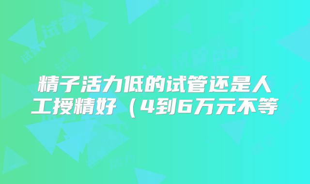 精子活力低的试管还是人工授精好（4到6万元不等