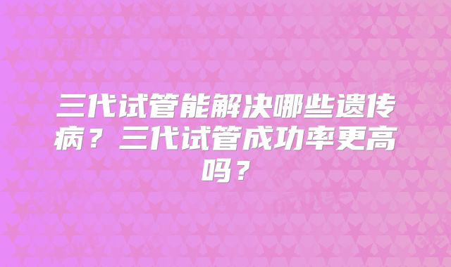 三代试管能解决哪些遗传病?三代试管成功率更高吗?