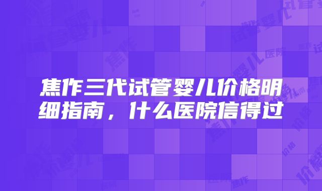 焦作三代试管婴儿价格明细指南，什么医院信得过