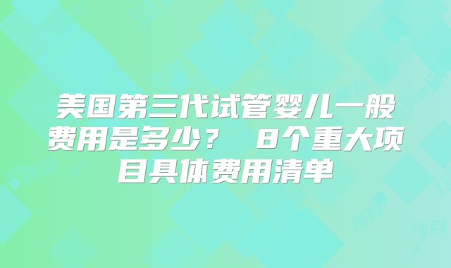 美国第三代试管婴儿一般费用是多少？ 8个重大项目具体费用清单