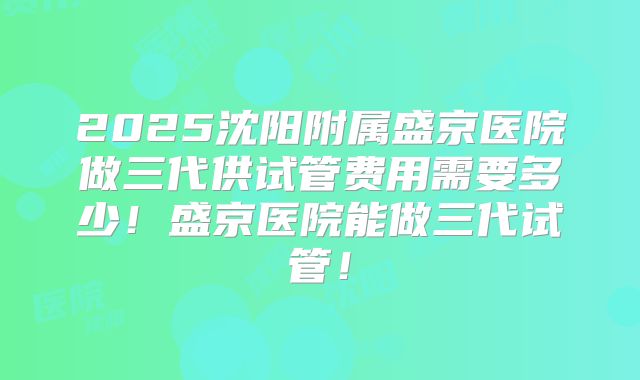 2025沈阳附属盛京医院做三代供试管费用需要多少！盛京医院能做三代试管！
