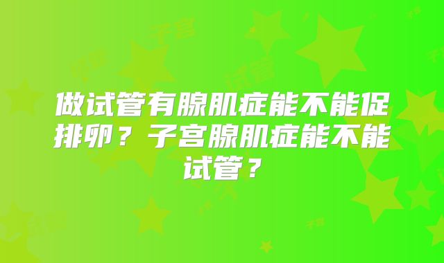 做试管有腺肌症能不能促排卵？子宫腺肌症能不能试管？