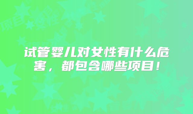 试管婴儿对女性有什么危害,都包含哪些项目!