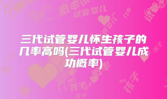 三代试管婴儿怀生孩子的几率高吗(三代试管婴儿成功概率)