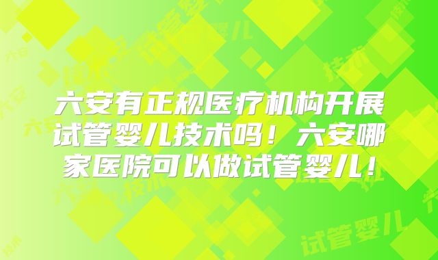 六安有正规医疗机构开展试管婴儿技术吗！六安哪家医院可以做试管婴儿！