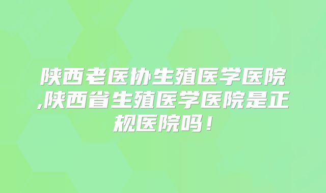 陕西老医协生殖医学医院,陕西省生殖医学医院是正规医院吗！