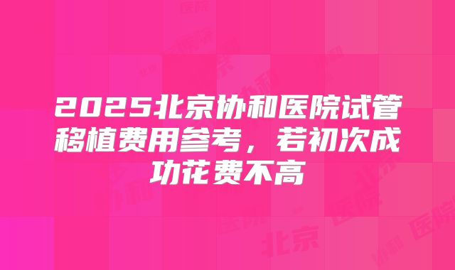 2025北京协和医院试管移植费用参考，若初次成功花费不高
