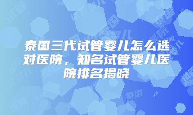 泰国三代试管婴儿怎么选对医院,知名试管婴儿医院排名揭晓