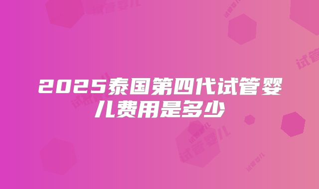 2025泰国第四代试管婴儿费用是多少