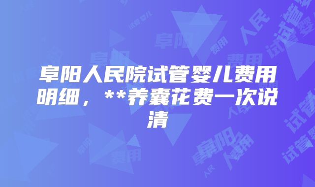 阜阳人民院试管婴儿费用明细,**养囊花费一次说清