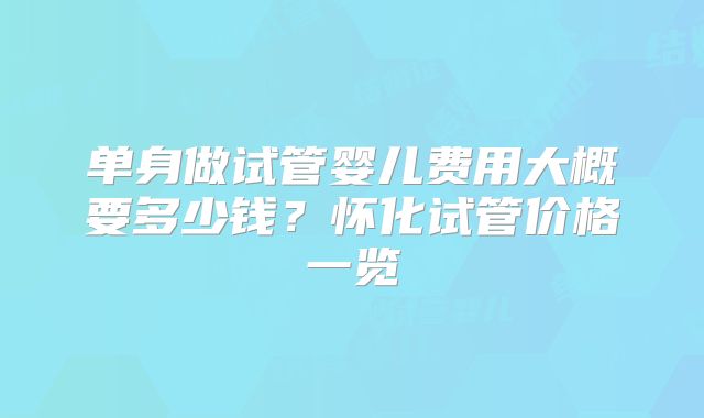 单身做试管婴儿费用大概要多少钱？怀化试管价格一览