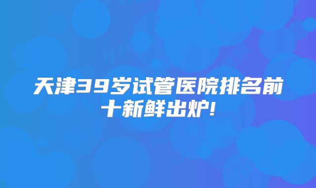 天津39岁试管医院排名前十新鲜出炉!