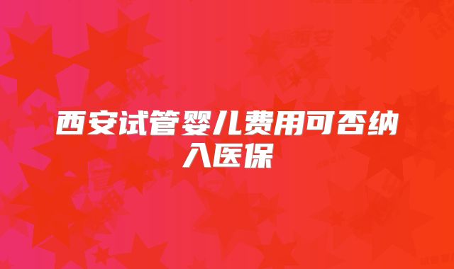 西安试管婴儿费用可否纳入医保