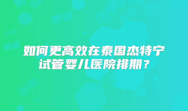 如何更高效在泰国杰特宁试管婴儿医院排期？