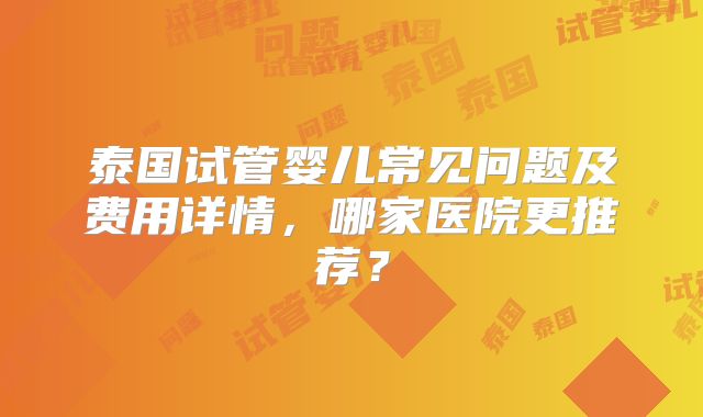 泰国试管婴儿常见问题及费用详情，哪家医院更推荐？