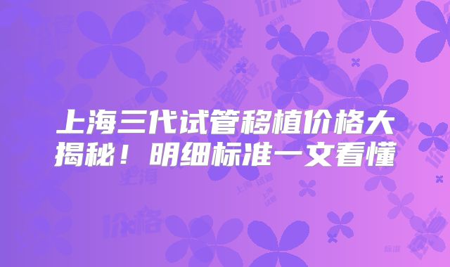 上海三代试管移植价格大揭秘！明细标准一文看懂