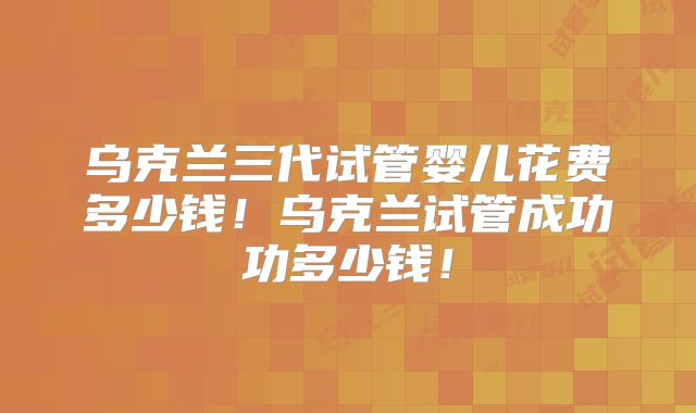 乌克兰三代试管婴儿花费多少钱!乌克兰试管成功功多少钱!