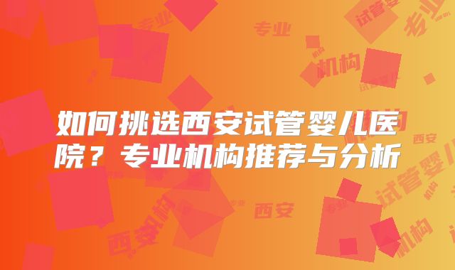 如何挑选西安试管婴儿医院?专业机构推荐与分析