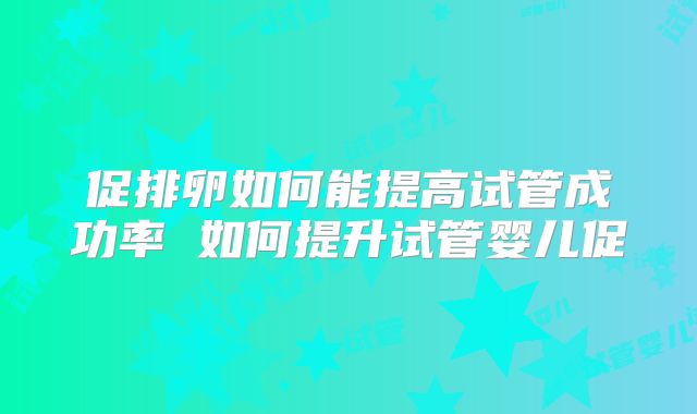 促排卵如何能提高试管成功率 如何提升试管婴儿促