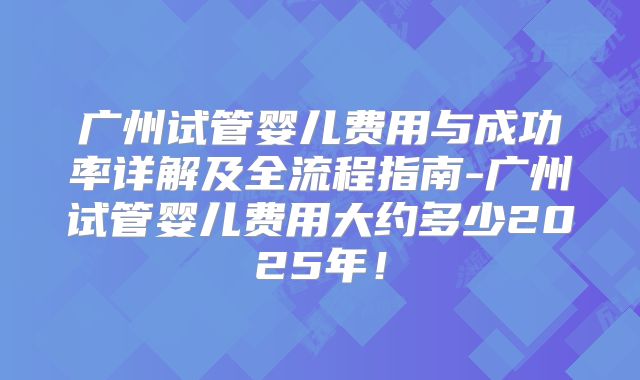 广州试管婴儿费用与成功率详解及全流程指南-广州试管婴儿费用大约多少2025年!