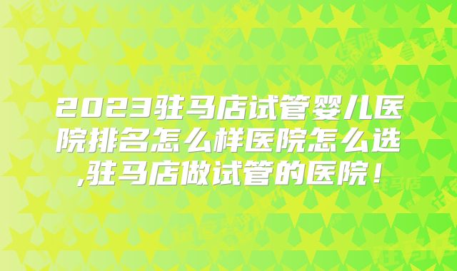 2023驻马店试管婴儿医院排名怎么样医院怎么选,驻马店做试管的医院！