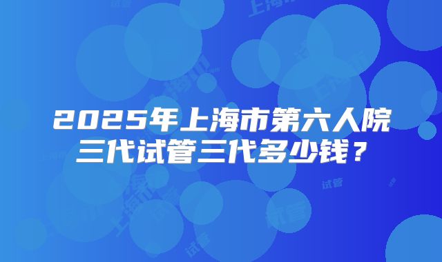 2025年上海市第六人院三代试管三代多少钱?