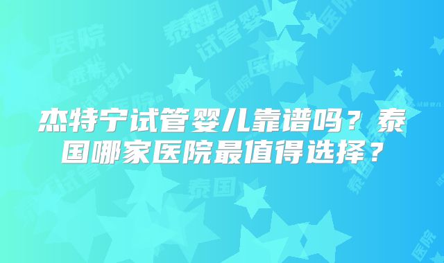杰特宁试管婴儿靠谱吗?泰国哪家医院最值得选择?