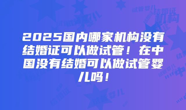 2025国内哪家机构没有结婚证可以做试管！在中国没有结婚可以做试管婴儿吗！