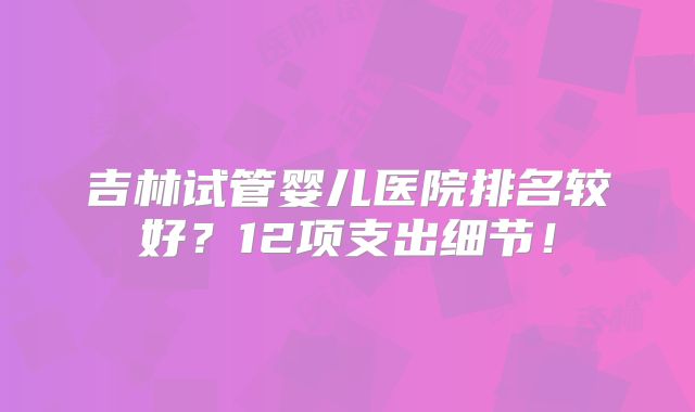 吉林试管婴儿医院排名较好？12项支出细节！