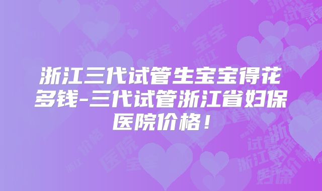 浙江三代试管生宝宝得花多钱-三代试管浙江省妇保医院价格！