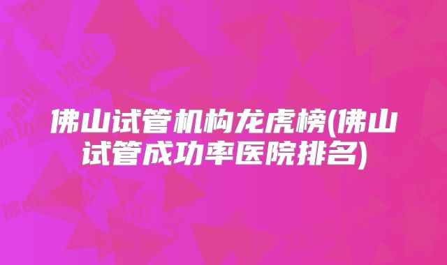 佛山试管机构龙虎榜(佛山试管成功率医院排名)
