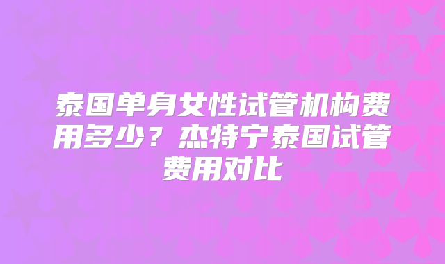 泰国单身女性试管机构费用多少？杰特宁泰国试管费用对比
