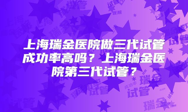 上海瑞金医院做三代试管成功率高吗？上海瑞金医院第三代试管？