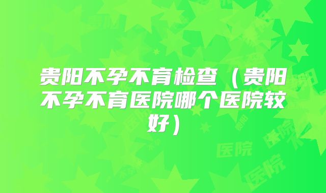 贵阳不孕不育检查（贵阳不孕不育医院哪个医院较好）