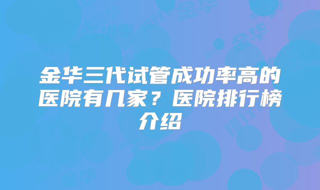 金华三代试管成功率高的医院有几家?医院排行榜介绍