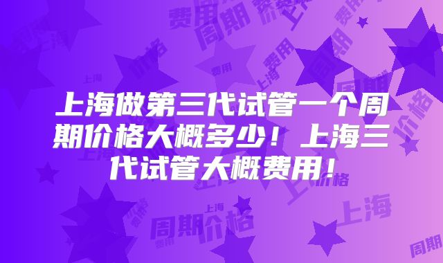 上海做第三代试管一个周期价格大概多少！上海三代试管大概费用！