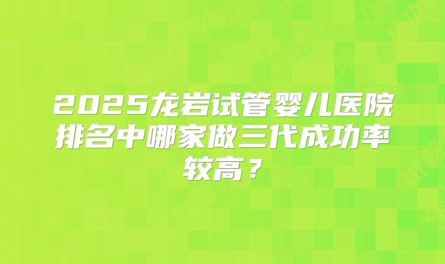 2025龙岩试管婴儿医院排名中哪家做三代成功率较高?