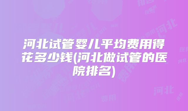河北试管婴儿平均费用得花多少钱(河北做试管的医院排名)