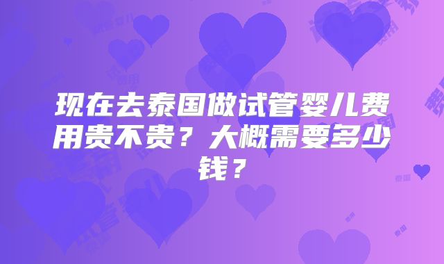 现在去泰国做试管婴儿费用贵不贵？大概需要多少钱？