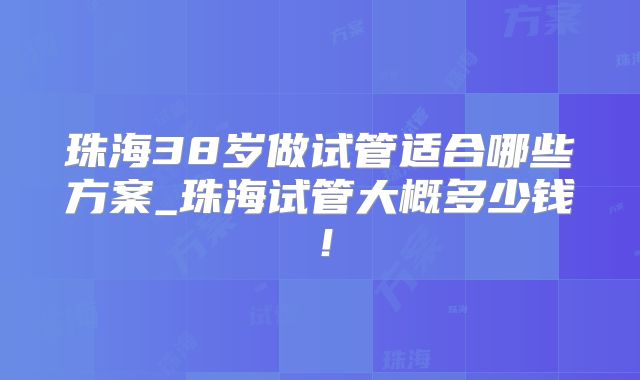 珠海38岁做试管适合哪些方案_珠海试管大概多少钱！