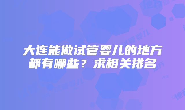 大连能做试管婴儿的地方都有哪些?求相关排名