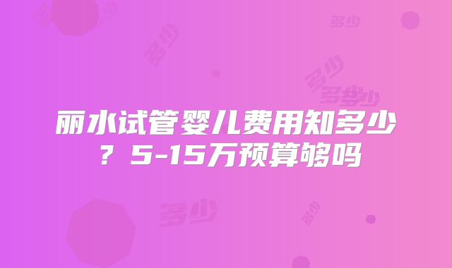 丽水试管婴儿费用知多少?5-15万预算够吗