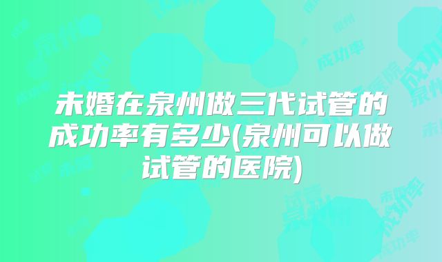 未婚在泉州做三代试管的成功率有多少(泉州可以做试管的医院)