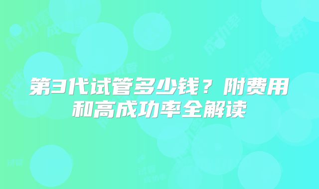 第3代试管多少钱?附费用和高成功率全解读