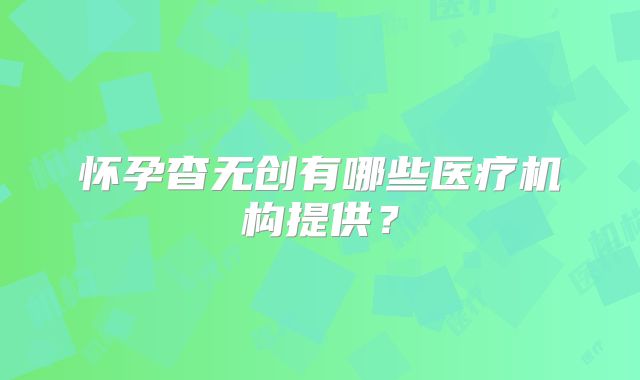 怀孕杳无创有哪些医疗机构提供？