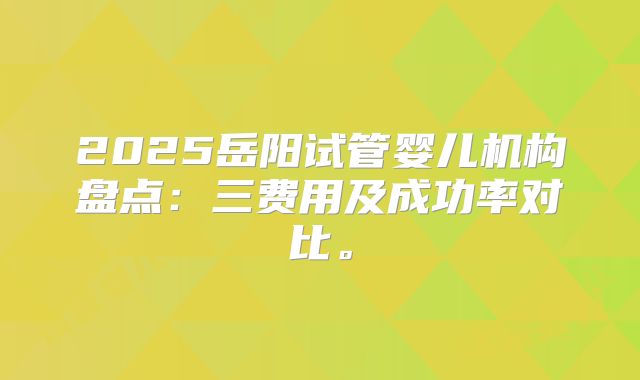 2025岳阳试管婴儿机构盘点：三费用及成功率对比。