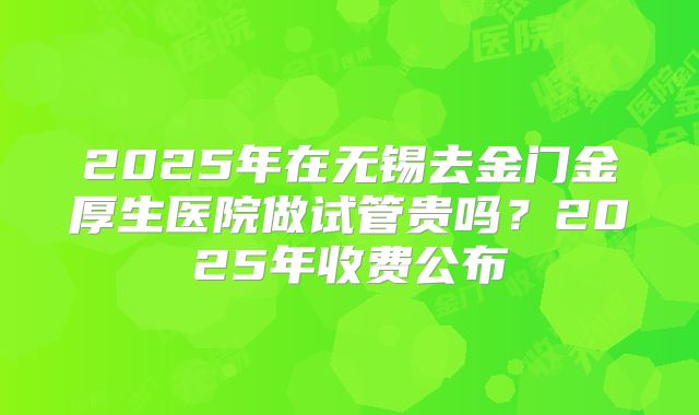 2025年在无锡去金门金厚生医院做试管贵吗？2025年收费公布
