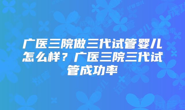 广医三院做三代试管婴儿怎么样？广医三院三代试管成功率