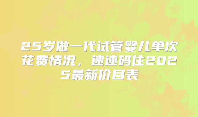 25岁做一代试管婴儿单次花费情况，速速码住2025最新价目表
