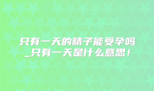 只有一天的精子能受孕吗_只有一天是什么意思！